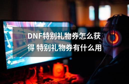 DNF特别礼物券怎么获得 特别礼物券有什么用-第1张-游戏信息-四季网