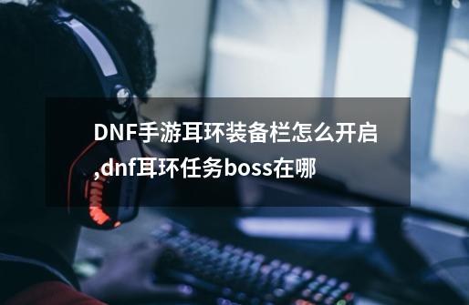 DNF手游耳环装备栏怎么开启,dnf耳环任务boss在哪-第1张-游戏信息-四季网