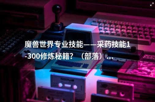 魔兽世界专业技能——采药技能1-300修炼秘籍？（部落）,魔兽世界草药学升级路线-第1张-游戏信息-四季网