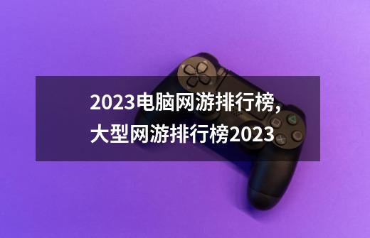 2023电脑网游排行榜,大型网游排行榜2023-第1张-游戏信息-四季网