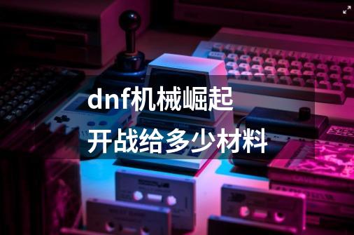 dnf机械崛起开战给多少材料-第1张-游戏信息-四季网