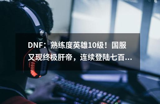 DNF：熟练度英雄10级！国服又现终极肝帝，连续登陆七百多天-第1张-游戏信息-四季网