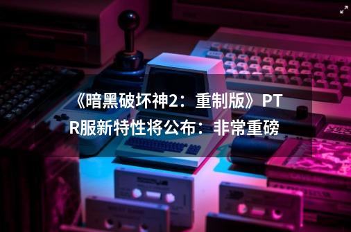 《暗黑破坏神2：重制版》PTR服新特性将公布：非常重磅-第1张-游戏信息-四季网