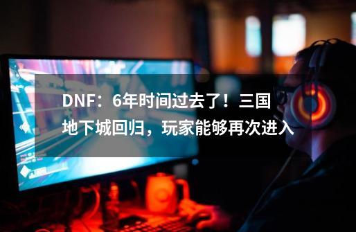 DNF：6年时间过去了！三国地下城回归，玩家能够再次进入-第1张-游戏信息-四季网