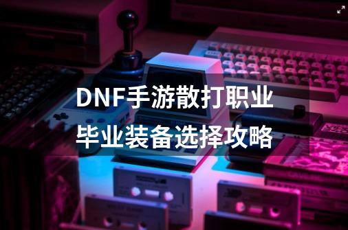 DNF手游散打职业毕业装备选择攻略-第1张-游戏信息-四季网