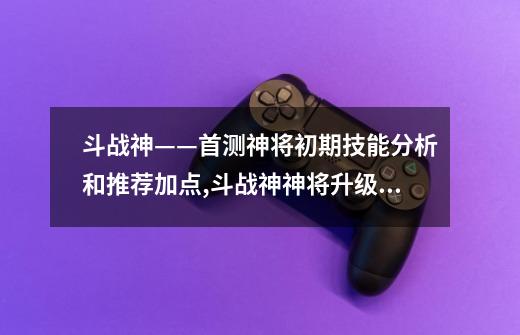 斗战神——首测神将初期技能分析和推荐加点,斗战神神将升级攻略详解-第1张-游戏信息-四季网