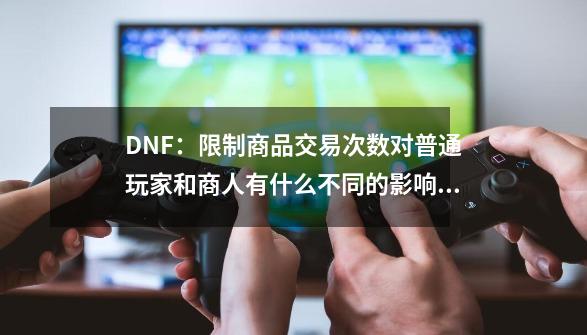 DNF：限制商品交易次数对普通玩家和商人有什么不同的影响？-第1张-游戏信息-四季网