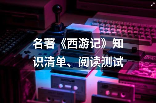 名著《西游记》知识清单、阅读测试-第1张-游戏信息-四季网