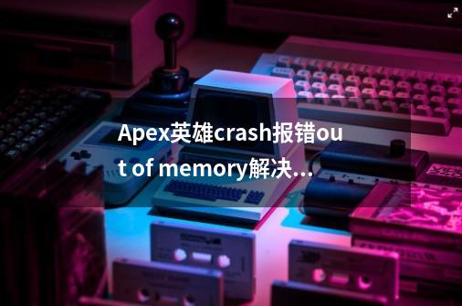 Apex英雄crash报错/out of memory解决办法-第1张-游戏信息-四季网