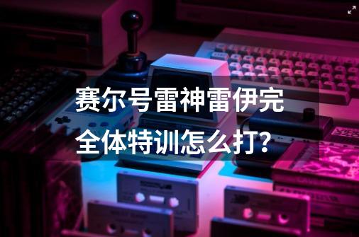 赛尔号雷神雷伊完全体特训怎么打？-第1张-游戏信息-四季网