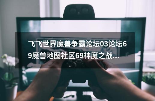 飞飞世界魔兽争霸论坛03论坛69魔兽地图社区69神魔之战宝箱怎么开,飞飞世界魔兽地图怎么-第1张-游戏信息-四季网