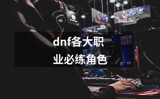 dnf各大职业必练角色-第1张-游戏信息-四季网