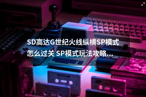 SD高达G世纪火线纵横SP模式怎么过关 SP模式玩法攻略详解_网-第1张-游戏信息-四季网