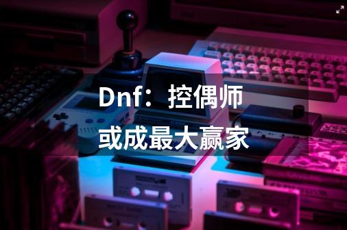 Dnf：控偶师或成最大赢家-第1张-游戏信息-四季网