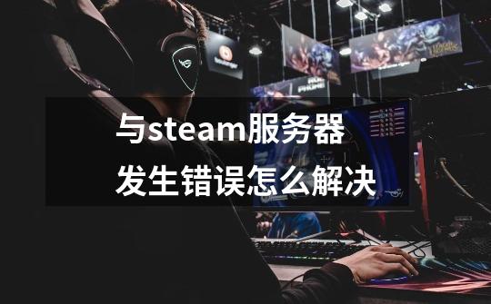 与steam服务器发生错误怎么解决-第1张-游戏信息-四季网