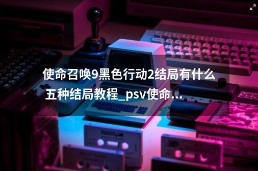 使命召唤9黑色行动2结局有什么 五种结局教程_psv使命召唤黑色行动娱乐全解说-第1张-游戏信息-四季网