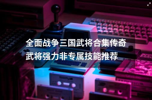 全面战争三国武将合集传奇武将强力非专属技能推荐-第1张-游戏信息-四季网