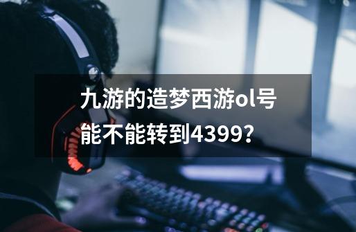 九游的造梦西游ol号能不能转到4399？-第1张-游戏信息-四季网