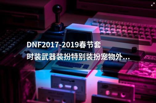 DNF2017-2019春节套时装/武器装扮/特别装扮/宠物外观对比-第1张-游戏信息-四季网