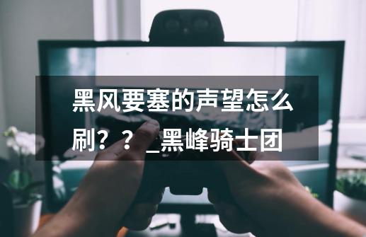 黑风要塞的声望怎么刷？？_黑峰骑士团-第1张-游戏信息-四季网