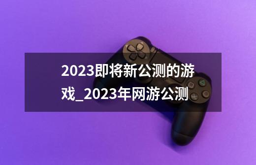 2023即将新公测的游戏_2023年网游公测-第1张-游戏信息-四季网